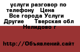 услуги разговор по телефону › Цена ­ 800 - Все города Услуги » Другие   . Тверская обл.,Нелидово г.